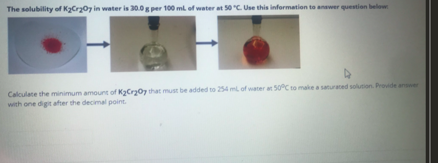 The solubility of K2Cr207 in water is 30.0 g per 100 mL of water at 50 °C. Use this information to answer question below:
Calculate the minimum amount of K2Cr207 that must be added to 254 mL of water at 50°C to make a saturated solution. Provide answer
with one digit after the decimal point.
