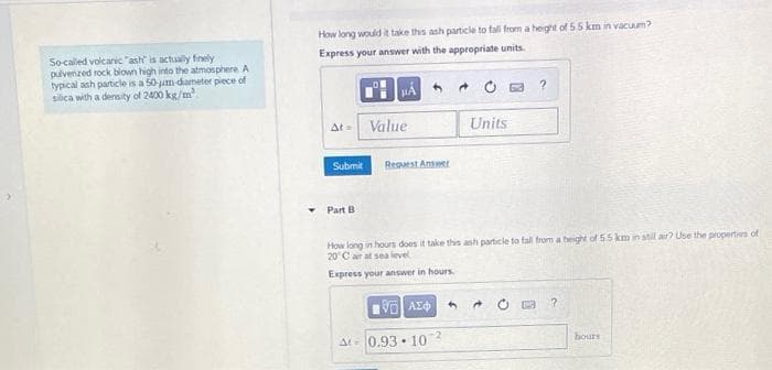 How long would it take ths ash particle to fall from a heght of 55 km in vacuum?
Express your answer with the appropriate units.
Socaled volcanic "ash is actually finely
pulvenzed rock blown high into the atmosphere A
typical ash particle is a 50-jum dameter piece of
siica with a density of 2400 kg/m
* O a ?
At Value
Units
Submit
Reguest Answer
Part B
How long in hours does it take ths ash particie to fal from a height of 55 km in stil air? Use the properties of
20 C ar at sea level
Express your answer in hours.
-2
At 0.93 · 10
hours
