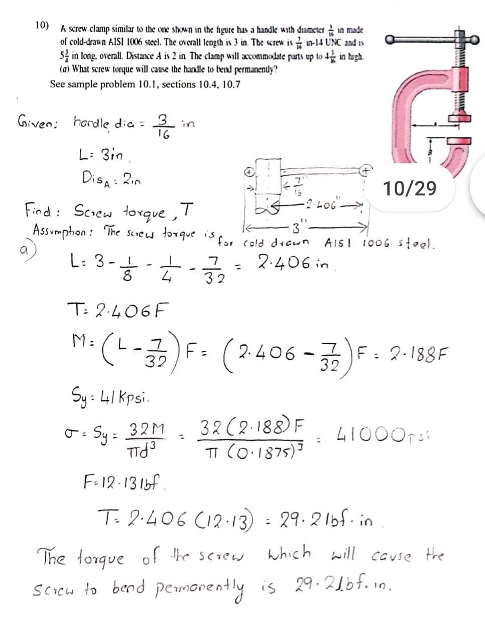 10)
A screw clamp similar to the one shown in the figure has a handle with diameter in made
of cold-drawn AISI 1006 steel. The overall length is 3 in. The screw is in-14 UNC and is
5 in long. overall. Distance A is 2 in The clamp will accommodate parts up to 4 in tagh.
(a) What screw torque will cause the handle to bend permanenly?
See sample problem 10.1, sections 10.4, 10.7
Given;
hordle dia :
16
in
L: 3in.
Disa: Zin
10/29
Find: Scrcw torque ,!
Assumphon : The screw torque is
far cold decun
AISI 1006 steel.
a
L: 3-
8
2.406 in
%3D
4
32
T: 2.406F
H:(L-3) -굵)F. 2.188F
F- (2406
F: 2.188F
Sy: 41 Kpsi.
32 (2-188) F
TI (O.1875)3
Sy = 32M
F-12:13 1bf
T. 2.406 CI2:13) =
29.216f. in
The lorque of the screw
which will couse the
scoch to bend pemorently is 29.21of. in.
is 29.210f.10.
