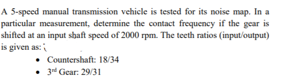 A 5-speed manual transmission vehicle is tested for its noise map. In a
particular measurement, determine the contact frequency if the gear is
shifted at an input shaft speed of 2000 rpm. The teeth ratios (input/output)
is given as:
Countershaft: 18/34
• 3rd Gear: 29/31
