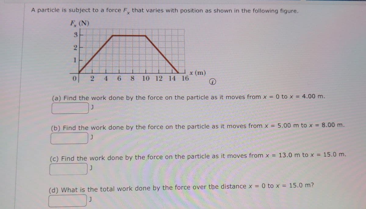 A particle is subject to a force F that varies with position as shown in the following figure.
F, (N)
x (m)
8 10 12 14 16
4
6.
(a) Find the work done by the force on the particle as it moves from x = 0 to x = 4.00 m.
(b) Find the work done by the force on the particle as it moves from x = 5.00 m to x = 8.00 m.
J
(c) Find the work done by the force on the particle as it moves from x = 13.0 m to x = 15.0 m.
(d) What is the total work done by the force over the distance x = 0 to x = 15.0 m?
3.
2,
1.
