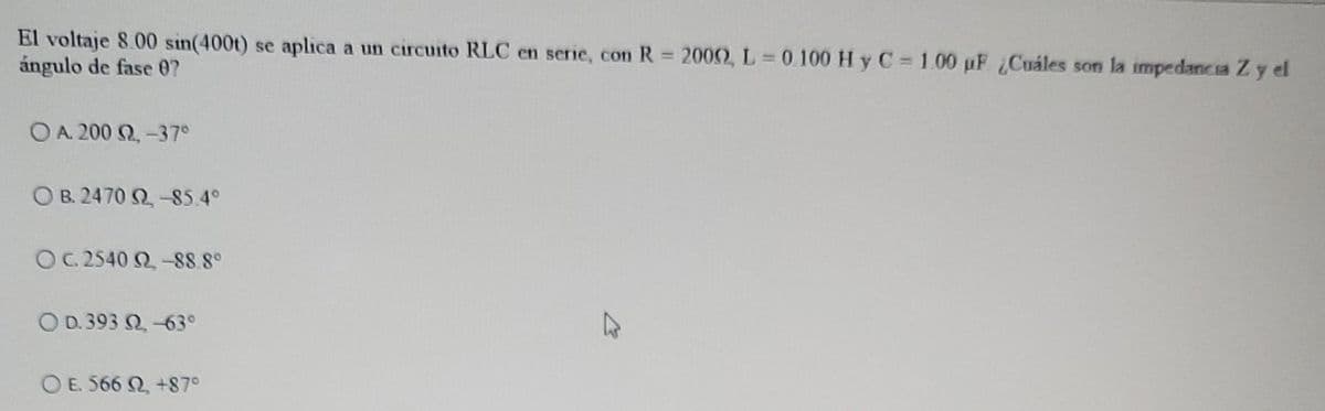 El voltaje 8.00 sin(400t) se aplica a un circuito RLC en serie, con R 2000, L =0.100 H y C 1.00 µF Cuáles son la impedancia Zy el
ángulo de fase 0?
%3D
O A. 200 Q, -37°
O B. 2470 2-85.4°
OC. 2540 Q-88.8°
O D. 393 Q -63°
O E. 566 Q, +87°
