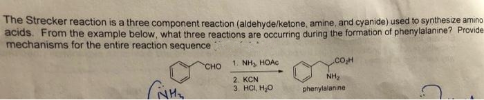 The Strecker reaction is a three component reaction (aldehyde/ketone, amine, and cyanide) used to synthesize amino
acids. From the example below, what three reactions are occurring during the formation of phenylalanine? Provide
mechanisms for the entire reaction sequence
сно
1. NH3, HOAC
NH2
2. KCN
3. HCI, H,0
phenylalanine
