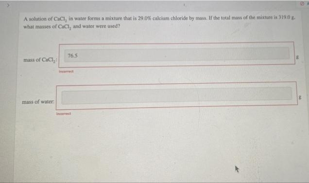 A solution of CaCl, in water forms a mixture that is 29.0% calcium chloride by mass. If the total mass of the mixture is 319.0 g.
what masses of CaCl, and water were used?
76.5
mass of CaCl,:
Incemect
mass of water:
Incorrect
