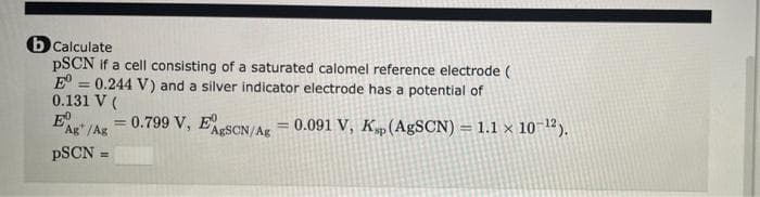 b Calculate
PSCN if a cell consisting of a saturated calomel reference electrode (
E = 0.244 V) and a silver indicator electrode has a potential of
0.131 V (
E
%3D
Ag"/Ag
= 0.799 V, ESCN/Ag = 0.091 V, Kp(A9SCN) = 1.1 x 10-12).
PSCN =
%3D
