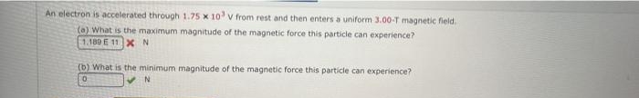 An electron is accelerated through 1.75 x 10 v from rest and then enters a uniform 3.00-T magnetic field.
(a) What is the maximum magnitude of the magnetic force this particle can experience?
1.189 E 11XN
(b) What is the minimum magnitude of the magnetic force this particle can experience?
