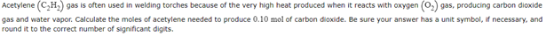 Acetylene (C₂H₂) gas is often used in welding torches because of the very high heat produced when it reacts with oxygen (O₂) gas, producing carbon dioxide
gas and water vapor. Calculate the moles of acetylene needed to produce 0.10 mol of carbon dioxide. Be sure your answer has a unit symbol, if necessary, and
round it to the correct number of significant digits.