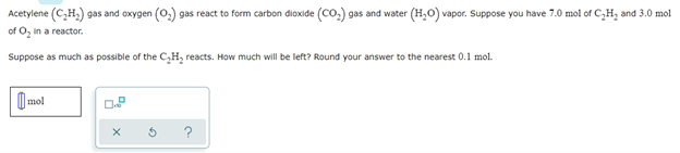 Acetylene (C₂H₂) gas and oxygen (0.) gas react to form carbon dioxide (CO₂) gas and water (H₂O) vapor. Suppose you have 7.0 mol of C₂H₂ and 3.0 mol
of O₂ in a reactor.
Suppose as much as possible of the C₂H₂ reacts. How much will be left? Round your answer to the nearest 0.1 mol.
mol