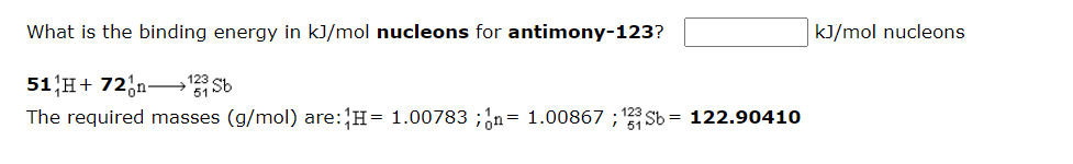 What is the binding energy in kJ/mol nucleons for antimony-123?
kJ/mol nucleons
51 H+ 72;n–3 Sb
The required masses (g/mol) are:H= 1.00783 ;¿n= 1.00867 ; 23 Sb = 122.90410
