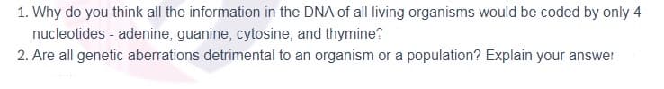 1. Why do you think all the information in the DNA of all living organisms would be coded by only 4
nucleotides - adenine, guanine, cytosine, and thymine?
2. Are all genetic aberrations detrimental to an organism or a population? Explain your answer
