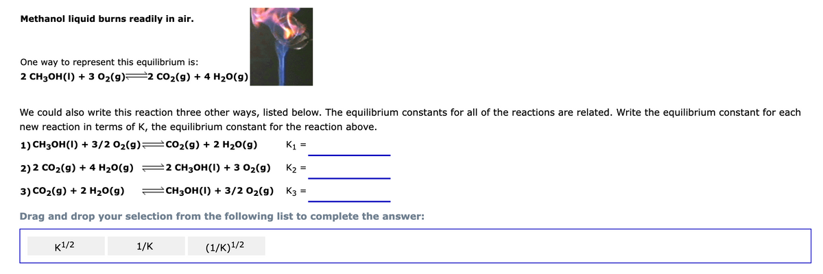 Methanol liquid burns readily in air.
One way to represent this equilibrium is:
2 CH3ОН(1) + 3 02(9)+
2 CO2(g) + 4 H20(g)
We could also write this reaction three other ways, listed below. The equilibrium constants for all of the reactions are related. Write the equilibrium constant for each
new reaction in terms of K, the equilibrium constant for the reaction above.
1) CНH3ОН(1) + 3/2 02(9)+
=cO2(g) + 2 H20(g)
K1 =
%D
2) 2 CO2(9) + 4 H20(g)
2 CH3ОН (1) + 3 02(9)
K2 =
3) СO2(g) + 2 H20(g)
еснзон (1) + 3/2 02(g)
K3 :
%3D
Drag and drop your selection from the following list to complete the answer:
к1/2
1/K
(1/K)!/2
