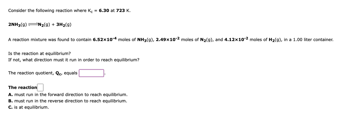 Consider the following reaction where Ko
= 6.30 at 723 K.
2NH3(g)
N2(g) + 3H2(g)
A reaction mixture was found to contain 6.52×10-4 moles of NH3(g), 2.49×10-2 moles of N2(g), and 4.12x10-2 moles of H2(g), in a 1.00 liter container.
Is the reaction at equilibrium?
If not, what direction must it run in order to reach equilibrium?
The reaction quotient, Qc, equals
The reaction
A. must run in the forward direction to reach equilibrium.
B. must run in the reverse direction to reach equilibrium.
C. is at equilibrium.
