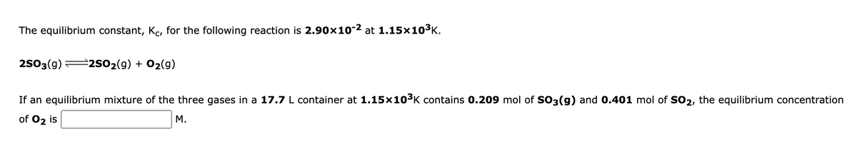 The equilibrium constant, Kc, for the following reaction is 2.90x10-2 at 1.15×103K.
2503(9)
2502(g) + 02(g)
If an equilibrium mixture of the three gases in a 17.7 L container at 1.15×103K contains 0.209 mol of SO3(g) and 0.401 mol of SO2, the equilibrium concentration
of 02 is
M.
