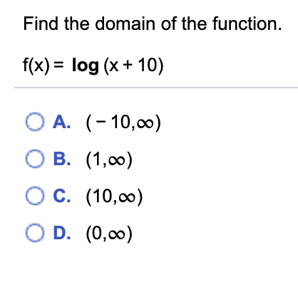 Find the domain of the function.
f(x) = log (x+ 10)
%3D
O A. (- 10,00)
Ов.
O B. (1,00)
c.
O C. (10,00)
O D. (0,00)
OD.
