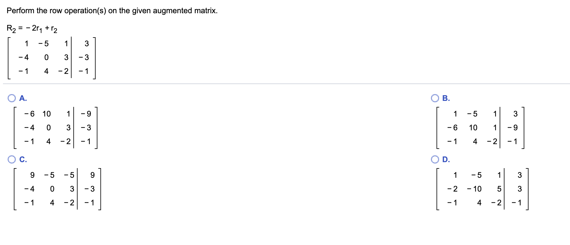 Perform the row operation(s) on the given augmented matrix.
R2 = - 2r1 +r2
- 5
3
- 4
- 3
4
- 2
- 1
- 1
O A.
B.
- 5
- 6
10
- 4
3
- 6
10
1
- 2
- 1
4
- 2
4
- 1
C.
D.
- 5
9.
- 5
1
- 2
- 10
- 3
- 4
3
5
- 1
4
- 2
- 1
4
- 2
-1
LO
