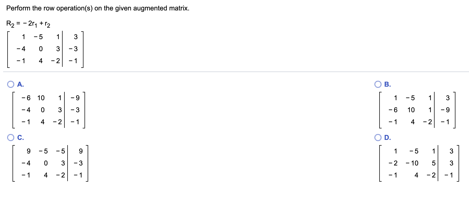 Perform the row operation(s) on the given augmented matrix.
R2 = - 2r, + r2
- 5
- 4
3
- 3
- 1
- 2
- 1
O B.
OA.
-6 10
- 5
3
- 4
- 6
10
- 1
4
4
- 2
- 2
C.
D.
- 5
- 5
9.
9.
3
- 2
3
- 3
- 10
- 4
- 2
4
- 1
- 1
4
- 2
- 1
- 1
LO
4.
