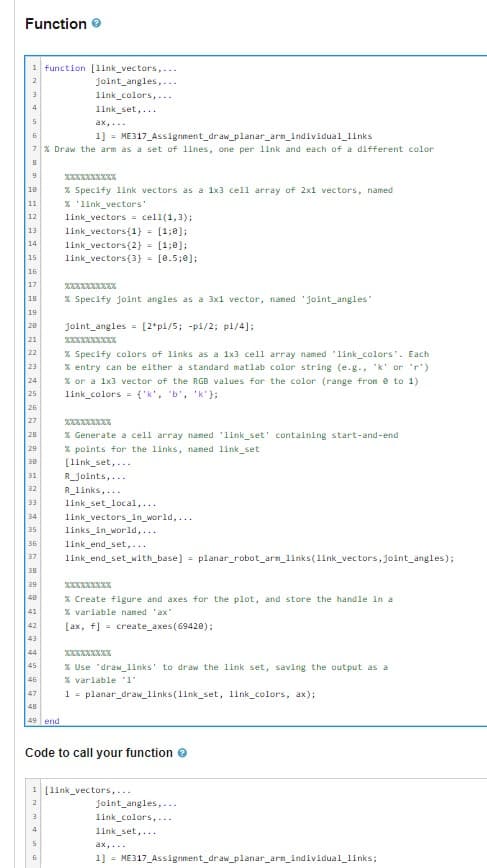 Function
1 function [link_vectors,...
joint_angles,...
link_colors,...
link_set,...
3
4
5
ax,...
6
1] = ME317_Assignment_draw_planar_arm_individual_links
7 % Draw the arm as a set of lines, one per link and each of a different color
8
9
18
W W N N N NNNNNNNEEEE
11
12
13.
14
15
16
17
18
19
28
21
22
23
24
25
26
27
28
29
38
32
33
34
35
41
42
43
44
45
46
47
48
49 end
**********
% Specify link vectors as a 1x3 cell array of 2x1 vectors, named
% 'link_vectors'
link_vectors = cell(1,3);
link_vectors{1} = [1;0];
link_vectors{2} = [1;0];
link_vectors{3} = [0.5;0];
3
4
XXXXXXXXXX
% Specify joint angles as a 3x1 vector, named 'joint_angles"
joint angles [2*pi/5; -pi/2; pi/4];
5
6
% Specify colors of links as a 1x3 cell array named "link_colors". Each
% entry can be either a standard matlab color string (e.g., "k' or 'r').
% or a 1x3 vector of the RGB values for the color (range from 0 to 1)
link_colors= {'k', 'b', 'k'};
36
37 link_end_set_with_base] = planar_robot_arm_links (link_vectors, joint_angles);
38
39
XXXXXXXXX
% Generate a cell array named 'link_set' containing start-and-end
% points for the links, named link_set
[link_set,...
R_joints,...
R_links,...
link_set_local,...
link_vectors_in_world,...
links_in_world,...
link_end_set,...
XXXXXXXXX
% Create figure and axes for the plot, and store the handle in a
% variable named 'ax"
[ax, f] = create_axes (69420);
Code to call your function >
% Use "draw_links' to draw the link set, saving the output as a
% variable '1'
1 = planar_draw_links (link_set, link_colors, ax);
1 [link_vectors,...
2
joint angles,...
link_colors,...
link_set,...
ax,...
1] = ME317_Assignment_draw_planar_arm_individual_links;