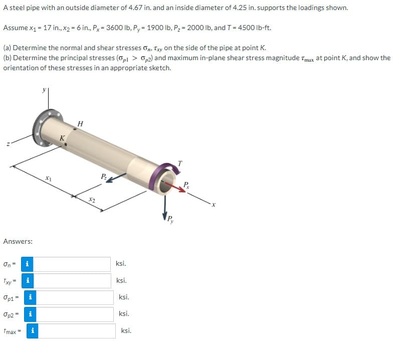 ### Determining Stresses in a Steel Pipe Under Load

A steel pipe with an outside diameter of 4.67 in. and an inside diameter of 4.25 in. supports the loadings shown in the diagram.

#### Given Values:
- \( x_1 = 17 \) in.
- \( x_2 = 6 \) in.
- \( P_x = 3600 \) lb
- \( P_y = 1900 \) lb
- \( P_2 = 2000 \) lb
- \( T = 4500 \) lb-ft

#### Problem Statements:
**(a)** Determine the normal and shear stresses \( \sigma_n \), \( \tau_{xy} \) on the side of the pipe at point K.

**(b)** Determine the principal stresses (\( \sigma_{p1} > \sigma_{p2} \)) and maximum in-plane shear stress magnitude \( \tau_{max} \) at point K, and show the orientation of these stresses in an appropriate sketch.

#### Diagram Explanation:
The diagram presents a 3D view of the steel pipe subjected to various forces and a torque. The key components are as follows:
- **Coordinate Axes (x, y, z):** Indicate the spatial orientation.
- **Points (K, H):** Specific locations on the pipe where stresses are analyzed.
- **Loads (Px, Py, P2):** External forces acting on the pipe.
  - \( P_x \): Axial force in the x-direction.
  - \( P_y \): Axial force in the y-direction.
  - \( P_2 \): Additional force at distance \( x_2 \) from the end.
- **Torque (T):** A twisting force applied at the end of the pipe.

#### Calculations:
Perform the necessary calculations to determine:
1. **Normal Stress (\( \sigma_n \))**: Stresses caused by the normal forces.
2. **Shear Stress (\( \tau_{xy} \))**: Stresses caused by the transverse forces.
3. **Principal Stresses (\( \sigma_{p1} \) and \( \sigma_{p2} \))**: The maximum and minimum normal stresses based on the combined loading conditions.
4. **Maximum In-Plane Shear Stress (\( \tau_{max} \))**: The highest stress due to