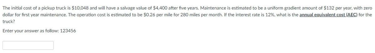 The initial cost of a pickup truck is $10,048 and will have a salvage value of $4,400 after five years. Maintenance is estimated to be a uniform gradient amount of $132 per year, with zero
dollar for first year maintenance. The operation cost is estimated to be $0.26 per mile for 280 miles per month. If the interest rate is 12%, what is the annual equivalent cost (AEC) for the
truck?
Enter your answer as follow: 123456