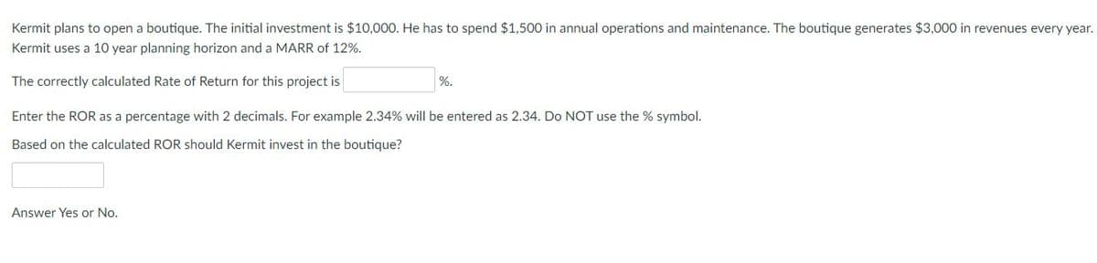 Kermit plans to open a boutique. The initial investment is $10,000. He has to spend $1,500 in annual operations and maintenance. The boutique generates $3,000 in revenues every year.
Kermit uses a 10 year planning horizon and a MARR of 12%.
The correctly calculated Rate of Return for this project is
Enter the ROR as a percentage with 2 decimals. For example 2.34% will be entered as 2.34. Do NOT use the % symbol.
Based on the calculated ROR should Kermit invest in the boutique?
Answer Yes or No.
%.