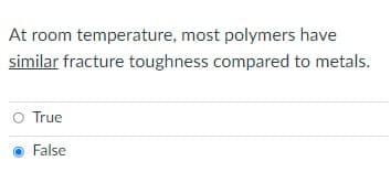 The text presents a statement followed by a multiple-choice question. 

Statement:
"At room temperature, most polymers have similar fracture toughness compared to metals."

Multiple-choice question:
- True
- False (Selected)

The correct answer indicated here is "False."

In an educational context, this question appears to be assessing the student's understanding of the material properties of polymers and metals, specifically their fracture toughness at room temperature. 

Explanation:
Fracture toughness is a material's ability to resist fracture when a crack is present. Generally, most polymers exhibit lower fracture toughness compared to metals at room temperature. Metals are typically more ductile and can absorb more energy before fracturing, while polymers tend to be more brittle and less capable of withstanding crack propagation.