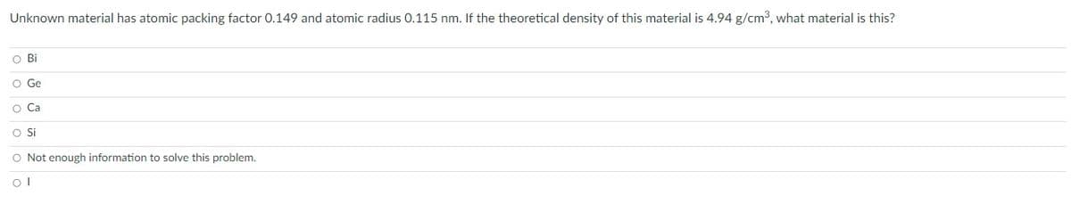 Unknown material has atomic packing factor 0.149 and atomic radius 0.115 nm. If the theoretical density of this material is 4.94 g/cm³, what material is this?
O Bil
O Ge
O Ca
O Si
O Not enough information to solve this problem.