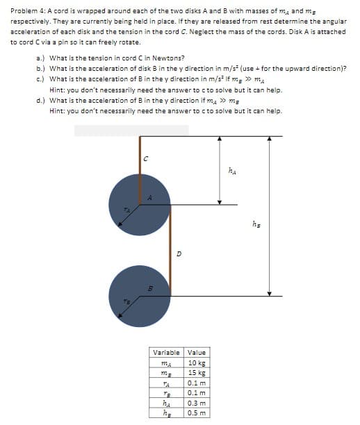 **Problem 4: Analysis of Cord Wrapped Around Disks**

**Problem Statement:**
A cord is wrapped around each of the two disks (A and B) with masses \(m_A\) and \(m_B\) respectively. Currently, they are being held in place. Upon release from rest, determine the following:

1. The angular acceleration of each disk.
2. The tension in the cord (C).
3. The acceleration of disk B in the y-direction under different conditions.

**Assumptions:**
- Neglect the mass of the cords.
- Disk A is attached to cord C via a pin, allowing it to freely rotate.

**Questions:**
a.) What is the tension in cord C in Newtons?
b.) What is the acceleration of disk B in the y-direction in \(m/s^2\) (consider upward direction as positive)?
c.) What is the acceleration of B in the y direction in \(m/s^2\) if \(m_B \gg m_A\)?
    - Hint: You don’t necessarily need the answer to (c) to solve it, but it can help.
d.) What is the acceleration of B in the y direction if \(m_A \gg m_B\)?
    - Hint: You don’t necessarily need the answer to (c) to solve it, but it can help.

**Diagram Explanation:**
The diagram shows two disks, A and B, each with a radius (r) and different masses. A cord wraps around each disk and is attached at point C for disk A and point D for disk B.

Key variables presented in the diagram:
- \(h_A\) is the vertical distance for disk A = 0.3 m 
- \(h_B\) is the vertical distance for disk B = 0.5 m 
- \(r_A\) is the radius of disk A = 0.1 m
- \(r_B\) is the radius of disk B = 0.1 m
- \(m_A\) is the mass of disk A = 10 kg
- \(m_B\) is the mass of disk B = 15 kg

**Table of Variables and Values:**
| Variable | Value |
|----------|-------|
| \(m_A\)  | 10 kg |
| \(m_B\)  | 15 kg |
| \(r_A\)  | 0.1 m