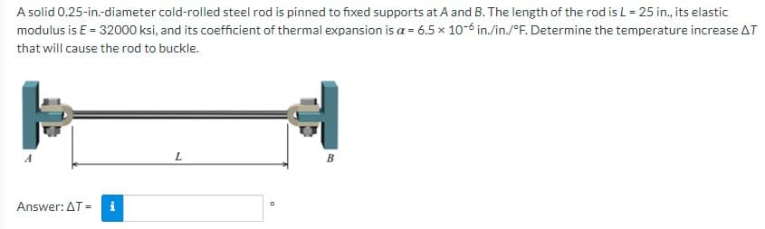 ### Problem Statement:

A solid 0.25-inch-diameter cold-rolled steel rod is pinned to fixed supports at A and B. The length of the rod is \(L = 25\) inches, its elastic modulus is \(E = 32000\) ksi, and its coefficient of thermal expansion is \(\alpha = 6.5 \times 10^{-6} \ \mathrm{in./in./^\circ F}\). Determine the temperature increase \(\Delta T\) that will cause the rod to buckle.

### Diagram Explanation:
The diagram shows a steel rod with endpoints labeled \(A\) and \(B\). The rod is pinned at these two fixed supports. The length of the rod is marked as \(L\).

### Calculation Requirement:
The task is to determine the temperature increase \(\Delta T\) that will cause the steel rod to buckle based on the given physical properties of the rod.

### Answer Submission:
The answer is to be provided in degrees Fahrenheit (\(^\circ F\)).

**Answer:** \(\Delta T =\) [ ] \(^\circ F\)