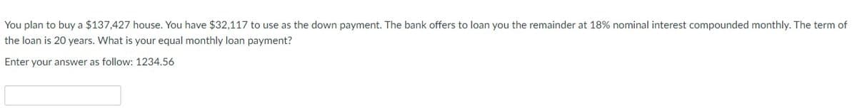 You plan to buy a $137,427 house. You have $32,117 to use as the down payment. The bank offers to loan you the remainder at 18% nominal interest compounded monthly. The term of
the loan is 20 years. What is your equal monthly loan payment?
Enter your answer as follow: 1234.56