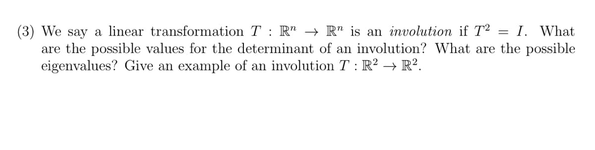 We say a linear transformation T R → Rn is an involution if T2
= : I. What
are the possible values for the determinant of an involution? What are the possible
eigenvalues? Give an example of an involution T: R² → R².