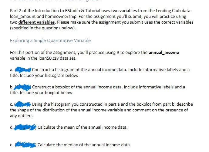 Part 2 of the Introduction to RStudio & Tutorial uses two variables from the Lending Club data:
loan amount and homeownership. For the assignment you'll submit, you will practice using
two different variables. Please make sure the assignment you submit uses the correct variables
(specified in the questions below).
Exploring a Single Quantitative Variable
For this portion of the assignment, you'll practice using R to explore the annual_income
variable in the loan50.csv data set.
a.
Construct a histogram of the annual income data. Include informative labels and a
title. Include your histogram below.
b.
Construct a boxplot of the annual income data. Include informative labels and a
title. Include your boxplot below.
C.
Using the histogram you constructed in part a and the boxplot from part b, describe
the shape of the distribution of the annual income variable and comment on the presence of
any outliers.
d.
e.
Calculate the mean of the annual income data.
Calculate the median of the annual income data.