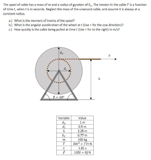 **Physics of Spool Mechanics**

The spool of cable has a mass of \( m \) and a radius of gyration of \( k_c \). The tension in the cable \( T \) is a function of time \( t \), where \( t \) is in seconds. Neglect the mass of the unwound cable, and assume it is always at a constant radius.

**Diagram Description:**
The diagram illustrates a spool of cable resting on a horizontal surface. The spool has an outer diameter \( d_o \) and an inner diameter \( d_i \). A force due to tension \( T \) acts horizontally to the right on the cable wound around the spool.

A coordinate system is implied with horizontal and vertical directions. The distance from the ground to the center of the spool is denoted as \( h \), and there is an angle \( \theta \) of 60° between the tension in the cable and the line perpendicular to the ground.

**Parameters:**
- Outer Diameter \( d_o = 1 \, \text{m} \)
- Inner Diameter \( d_i = 0.5 \, \text{m} \)
- Height \( h = 2.25 \, \text{m} \)
- Radius of Gyration \( k_c = 0.77 \, \text{m} \)
- Mass \( m = 100 \, \text{kg} \)
- Tension in the cable \( T = 30t^3 + 77t \, \text{N} \)
- Time \( t = 1.81 \, \text{s} \)
- Force \( \vec{F} = 135t + 0j \, \text{N} \)

**Exercises:**

a) **Moment of Inertia of the Spool:**
   To find the moment of inertia \( I \) of the spool, we use the formula:
   \[
   I = m k_c^2
   \]

b) **Angular Acceleration:**
   The angular acceleration \( \alpha \) of the wheel at time \( t \) can be computed using:
   \[
   \alpha = \frac{\tau}{I}
   \]
   where \( \tau \) is the torque.

c) **Cable Pulling Speed:**
   To determine how quickly the cable is being pulled at time \( t \),