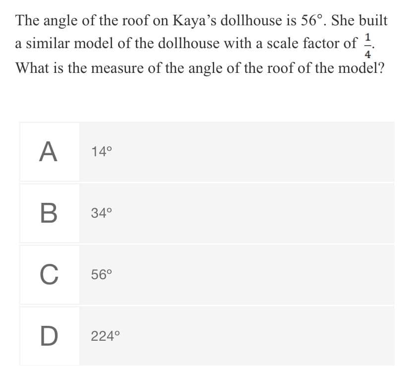 The angle of the roof on Kaya's dollhouse is 56°. She built
a similar model of the dollhouse with a scale factor of .
4
What is the measure of the angle of the roof of the model?
A
14°
В
34°
C
56°
D
224°
