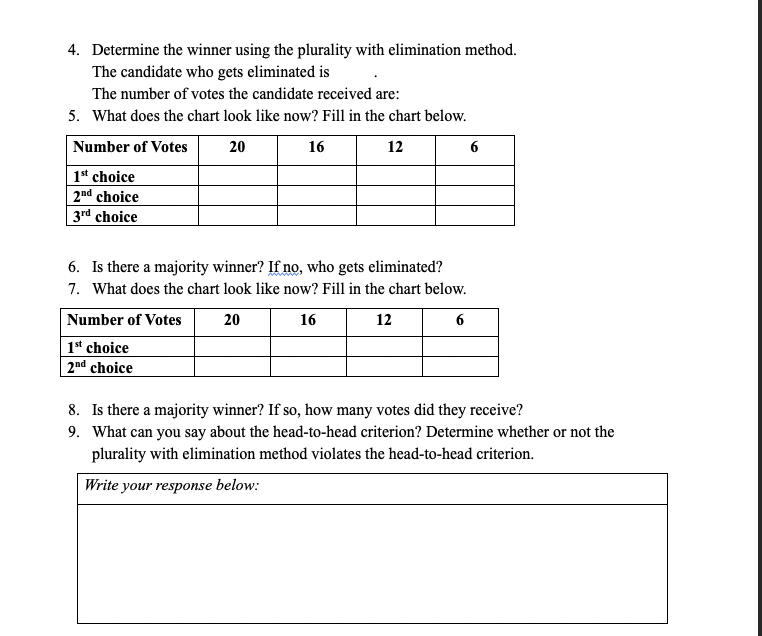 4. Determine the winner using the plurality with elimination method.
The candidate who gets eliminated is
The number of votes the candidate received are:
5. What does the chart look like now? Fill in the chart below.
Number of Votes
20
16
12
6
1* choice
2nd choice
3rd choice
6. Is there a majority winner? If no, who gets eliminated?
7. What does the chart look like now? Fill in the chart below.
Number of Votes
20
16
12
6
1t choice
| 2nd choice
8. Is there a majority winner? If so, how many votes did they receive?
9. What can you say about the head-to-head criterion? Determine whether or not the
plurality with elimination method violates the head-to-head criterion.
Write your response below:
