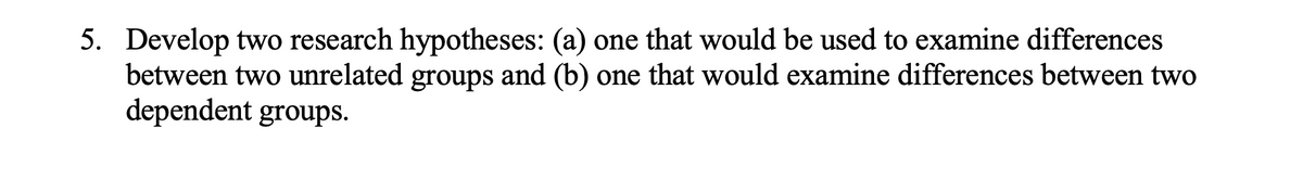 5. Develop two research hypotheses: (a) one that would be used to examine differences
between two unrelated groups and (b) one that would examine differences between two
dependent groups.