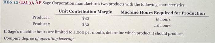 BE6.12 (LO3), AP Sage Corporation manufactures two products with the following characteristics.
Unit Contribution Margin Machine Hours Required for Production
$42
$32
15 hours
.10 hours.
Product 1
Product 2
If Sage's machine hours are limited to 2,000 per month, determine which product it should produce.
Compute degree of operating leverage.