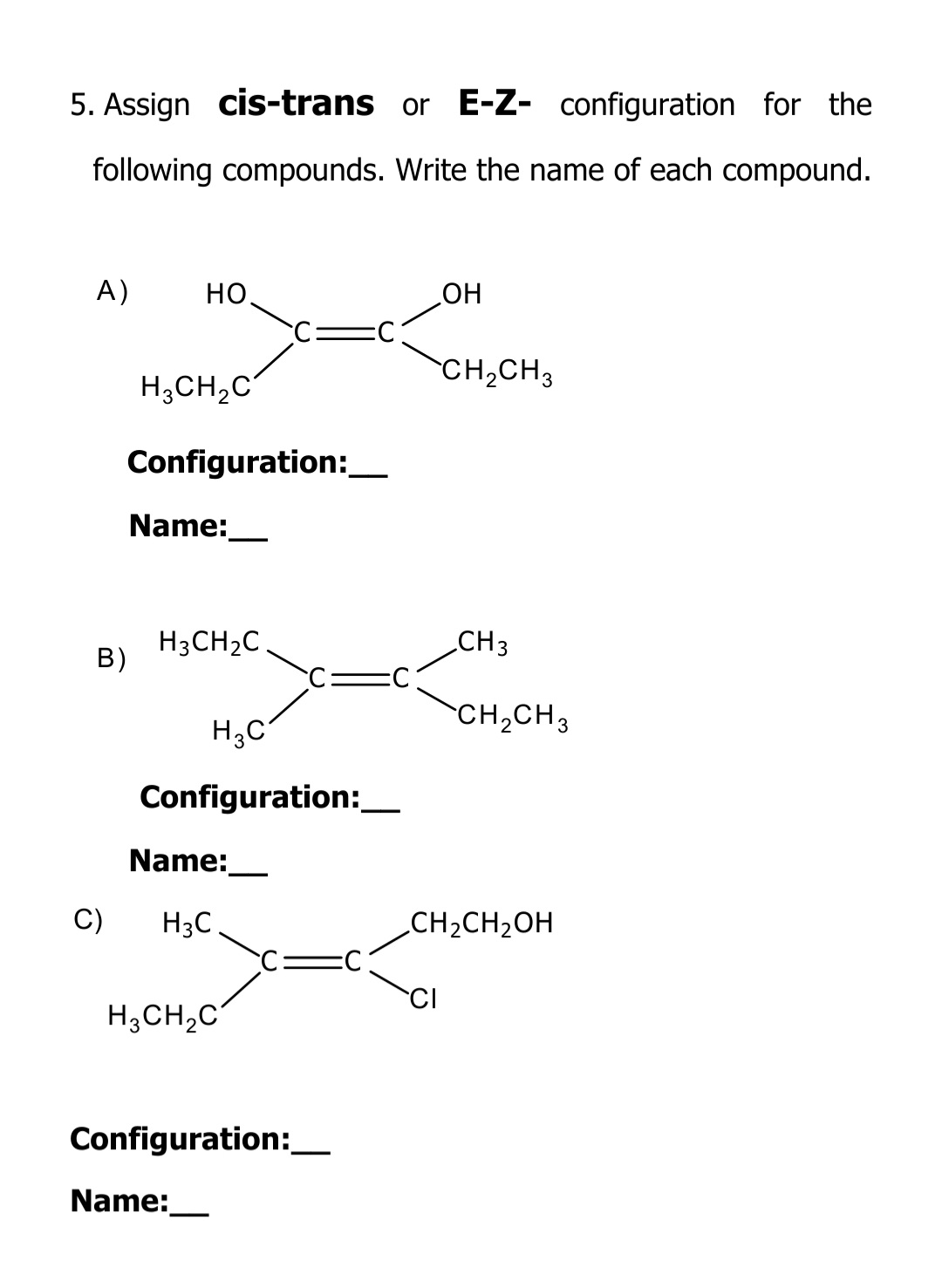 5. Assign cis-trans or E-Z- configuration for the
following compounds. Write the name of each compound.
A)
HO.
но
CH,CH3
H;CH,C
Configuration:_
Name:
H3CH2C.
В)
CH3
CH2CH3
H3C
Configuration:
Name:
C)
H3C
CH2CH2OH
CI
H;CH,C
Configuration:_
Name:
