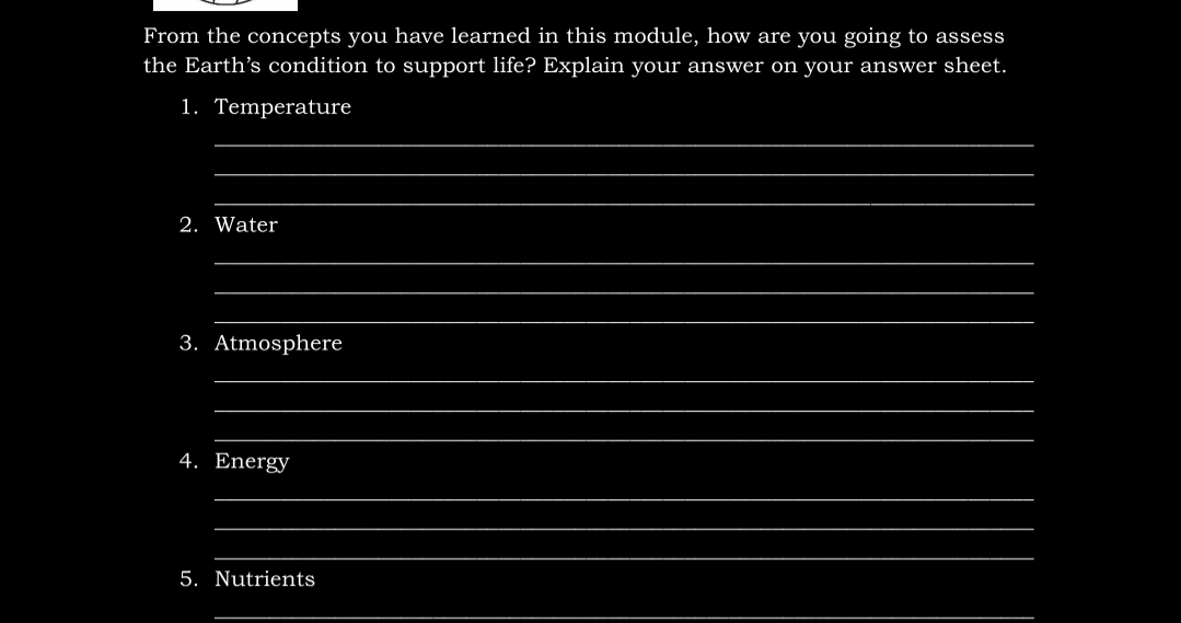 From the concepts you have learned in this module, how are you going to assess
the Earth's condition to support life? Explain your answer on your answer sheet.
1. Temperature
2. Water
3. Atmosphere
4. Energy
5. Nutrients
