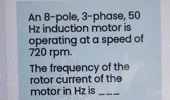 An 8-pole, 3-phase, 50
Hz induction motor is
operating at a speed of
720 rpm..
The frequency of the
rotor current of the
motor in Hz is
