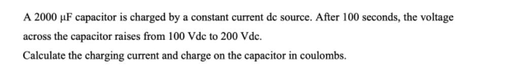 A 2000 µF capacitor is charged by a constant current dc source. After 100 seconds, the voltage
across the capacitor raises from 100 Vdc to 200 Vde.
Calculate the charging current and charge on the capacitor in coulombs.
