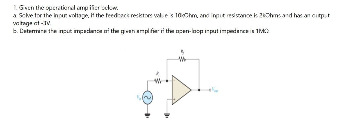 1. Given the operational amplifier below.
a. Solve for the input voltage, if the feedback resistors value is 10kOhm, and input resistance is 2kOhms and has an output
voltage of -3V.
b. Determine the input impedance of the given amplifier if the open-loop input impedance is 1MO
Ry
