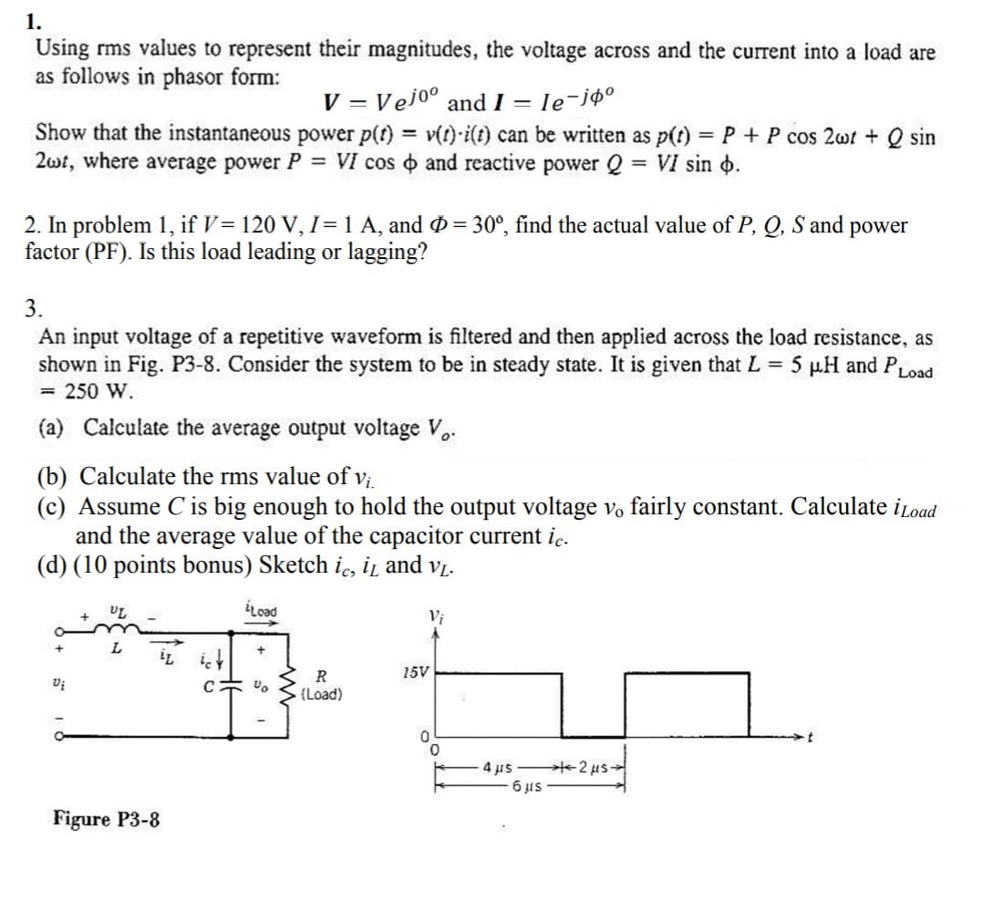 1.
Using rms values to represent their magnitudes, the voltage across and the current into a load are
as follows in phasor form:
V = Vejo° and I = le-jø°
Show that the instantaneous power p(t) = v(t)·i(t) can be written as p(t) = P + P cos 2wt + Q sin
2wt, where average power P = VI cos o and reactive power Q = VI sin o.
%3D
2. In problem 1, if V= 120 V, I= 1 A, and Ø = 30°, find the actual value of P, Q, S and power
factor (PF). Is this load leading or lagging?
3.
An input voltage of a repetitive waveform is filtered and then applied across the load resistance, as
shown in Fig. P3-8. Consider the system to be in steady state. It is given that L = 5 µH and PLoad
= 250 W.
(a) Calculate the average output voltage Vo.
(b) Calculate the rms value of Vị.
(c) Assume C is big enough to hold the output voltage vo fairly constant. Calculate iLoad
and the average value of the capacitor current ic.
(d) (10 points bonus) Sketch i, iz and vị.
iLoad
Vi
İL it
R
15V
C 宗。
(Load)
4 us 2 us-
6 us
Figure P3-8
