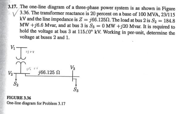 3.17. The one-line diagram of a three-phase power system is as shown in Figure
3.36. The transformer reactance is 20 percent on a base of 100 MVA, 23/115
kV and the line impedance is Z = j66.1252. The load at bus 2 is S₂ = 184.8
MW+j6.6 Mvar, and at bus 3 is S3 = 0 MW +220 Mvar. It is required to
hold the voltage at bus 3 at 115/0° kV. Working in per-unit, determine the
voltage at buses 2 and 1.
V₁
"J₁vv
23 VV
V₂.
S₂
VV
j66.125
FIGURE 3.36
One-line diagram for Problem 3.17
V3
S3