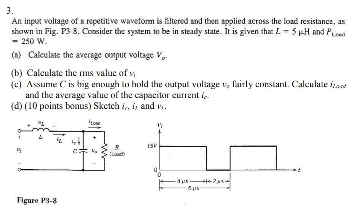 3.
An input voltage of a repetitive waveform is filtered and then applied across the load resistance, as
shown in Fig. P3-8. Consider the system to be in steady state. It is given that L = 5 µH and PLoad
= 250 W.
%3D
(a) Calculate the average output voltage Vo.
(b) Calculate the rms value of v;
(c) Assume C is big enough to hold the output voltage vo fairly constant. Calculate iLoad
and the average value of the capacitor current ic.
(d) (10 points bonus) Sketch i, i̟ and vį.
iLoad
Vi
L.
İL iet
R
15V
C
{Load)
4 µs
6 IS
Figure P3-8
