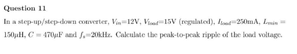 Question 11
In a step-up/step-down converter, Vin=12V, Vioad=15V (regulated), Itoad=250mA, Lmin =
150µH, C = 470µF and fs=20kHz. Calculate the peak-to-peak ripple of the load voltage.
