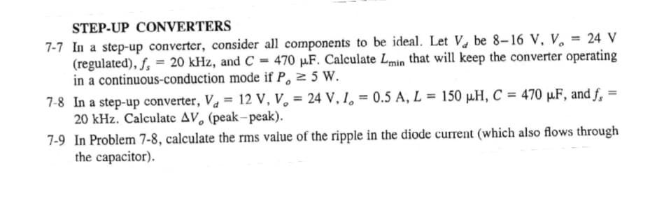 STEP-UP CONVERTERS
7-7 In a step-up converter, consider all components to be ideal. Let V be 8-16 V, V, = 24 V
(regulated), f. = 20 kHz, and C = 470 µF. Calculate Lmin that will keep the converter operating
in a continuous-conduction mode if P, 2 5 W.
%3D
%3D
7-8 In a step-up converter, V, = 12 V, V, = 24 V, I, = 0.5 A, L = 150 µH, C = 470 µF, and f.
20 kHz. Calculate AV, (peak-peak).
%3D
7-9 In Problem 7-8, calculate the rms value of the ripple in the diode current (which also flows through
the capacitor).
