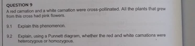 QUESTION 9
A red carnation and a white carnation were cross-pollinated. All the plants that grew
from this cross had pink flowers.
9.1 Explain this phenomenon.
Explain, using a Punnett diagram, whether the red and white carnations were
heterozygous or homozygous.
9.2
