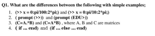 Q1. What are the differences between the following with simple examples;
1. (>> x = 0:pi/100:2*pi:) and (>> x = 0:pi/10:2*pi;)
2. (prompt (>>)) and (prompt (EDU>))
3. (C=A.*B) and (C=A*B), where A, B and C are matrices
4. (if ... end) and (if ... else ... end)
