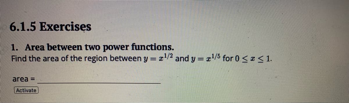 6.1.5 Exercises
1. Area between two power functions.
Find the area of the region between y = x¹/² and y = x¹/5 for 0 ≤ x ≤ 1.
area =
Activate