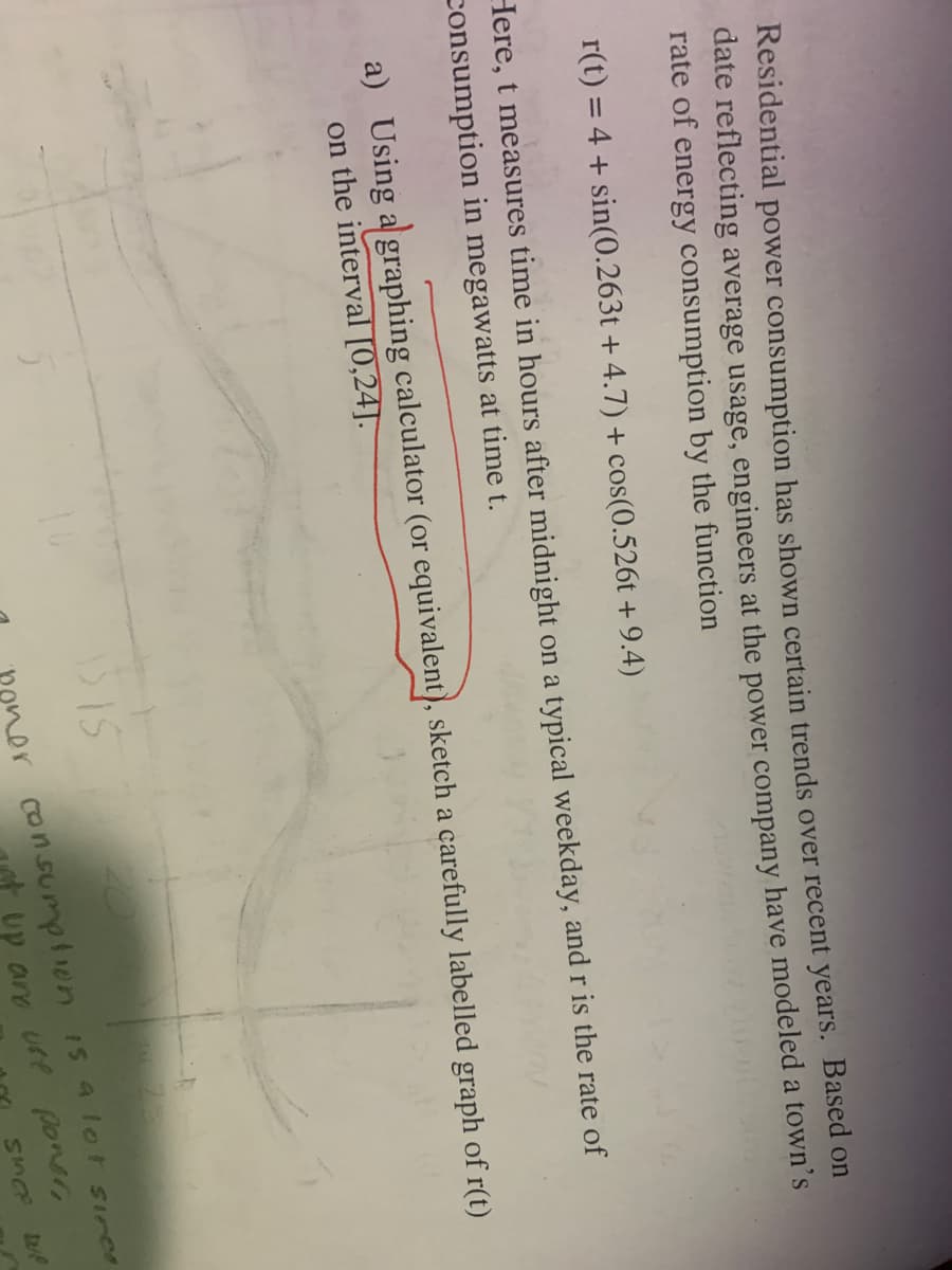 Residential power consumption has shown certain trends over recent years. Based on
date reflecting average usage, engineers at the power company have modeled a town's
rate of energy consumption by the function
r(t) = 4 + sin(0.263t+4.7) + cos(0.526t+ 9.4)
Here, t measures time in hours after midnight on a typical weekday, and r is the rate of
consumption in megawatts at time t.
a) Using a graphing calculator (or equivalent), sketch a carefully labelled graph of r(t)
on the interval [0,24].
15 15
or consumption is a lot sires
up and use poner
SINCE